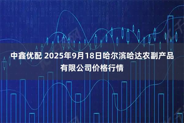 中鑫优配 2025年9月18日哈尔滨哈达农副产品有限公司价格行情