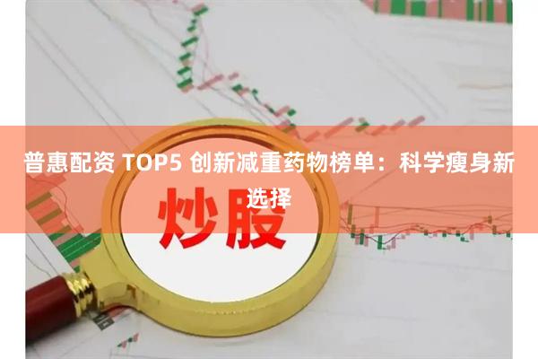 普惠配资 TOP5 创新减重药物榜单：科学瘦身新选择