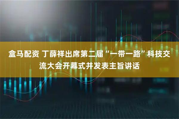 盒马配资 丁薛祥出席第二届“一带一路”科技交流大会开幕式并发表主旨讲话