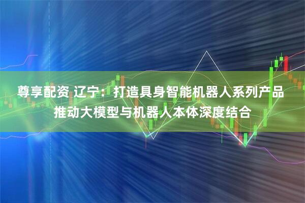 尊享配资 辽宁：打造具身智能机器人系列产品 推动大模型与机器人本体深度结合