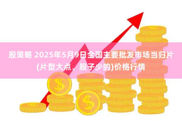 股策略 2025年5月9日全国主要批发市场当归片(片型大点、股子少的)价格行情