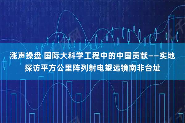 涨声操盘 国际大科学工程中的中国贡献——实地探访平方公里阵列射电望远镜南非台址
