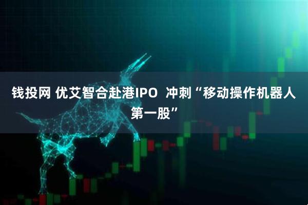 钱投网 优艾智合赴港IPO  冲刺“移动操作机器人第一股”