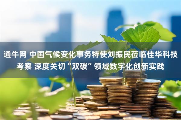 通牛网 中国气候变化事务特使刘振民莅临佳华科技考察 深度关切“双碳”领域数字化创新实践