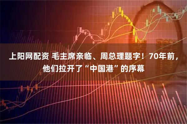 上阳网配资 毛主席亲临、周总理题字！70年前，他们拉开了“中国港”的序幕