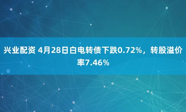 兴业配资 4月28日白电转债下跌0.72%，转股溢价率7.46%