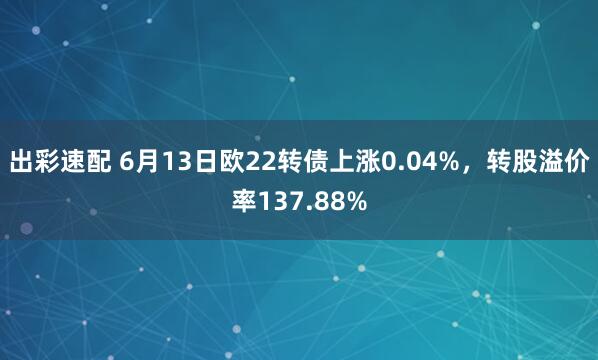 出彩速配 6月13日欧22转债上涨0.04%，转股溢价率137.88%