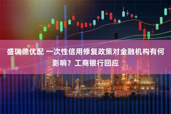 盛瑞德优配 一次性信用修复政策对金融机构有何影响？工商银行回应