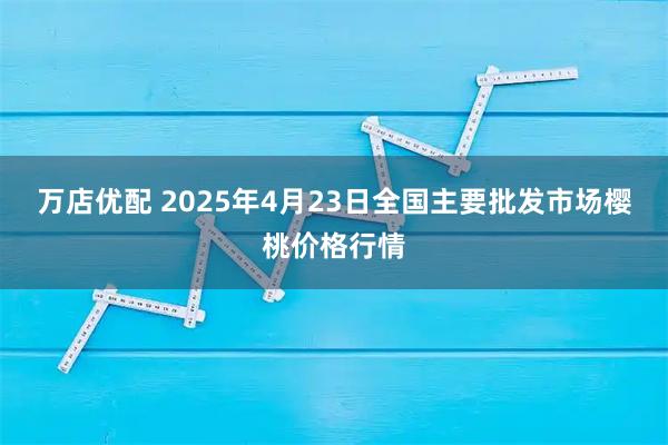 万店优配 2025年4月23日全国主要批发市场樱桃价格行情
