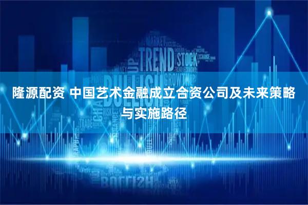 隆源配资 中国艺术金融成立合资公司及未来策略与实施路径