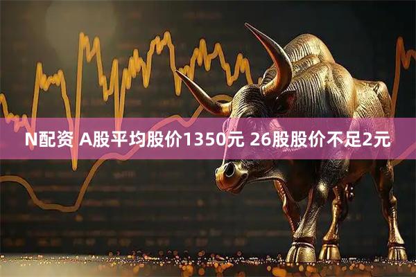 N配资 A股平均股价1350元 26股股价不足2元