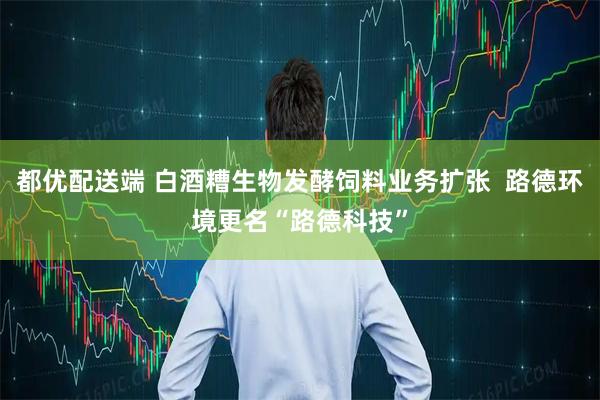 都优配送端 白酒糟生物发酵饲料业务扩张  路德环境更名“路德科技”