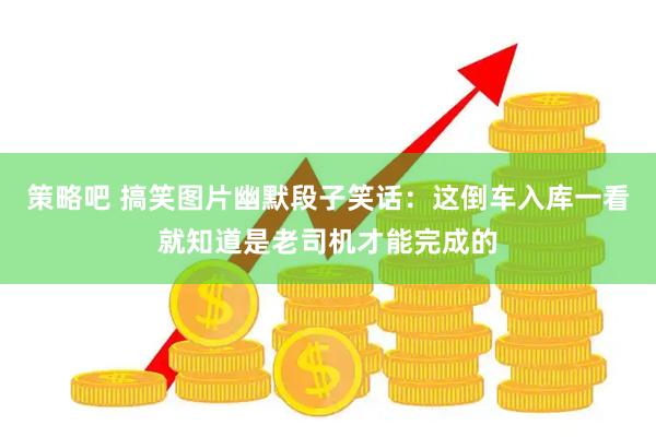 策略吧 搞笑图片幽默段子笑话：这倒车入库一看就知道是老司机才能完成的