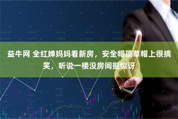 益牛网 全红婵妈妈看新房，安全帽顶草帽上很搞笑，听说一楼没房间挺惊讶