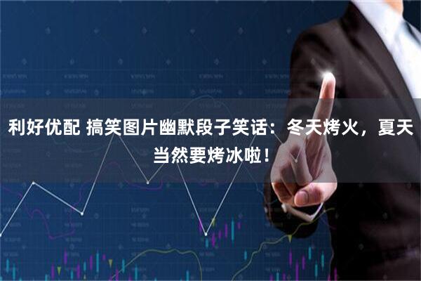 利好优配 搞笑图片幽默段子笑话：冬天烤火，夏天当然要烤冰啦！