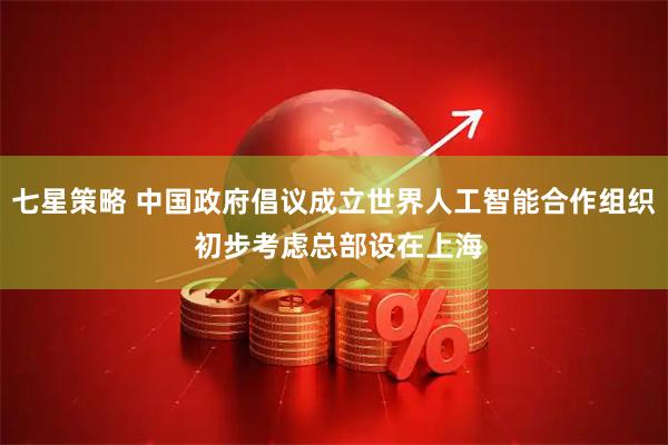 七星策略 中国政府倡议成立世界人工智能合作组织 初步考虑总部设在上海