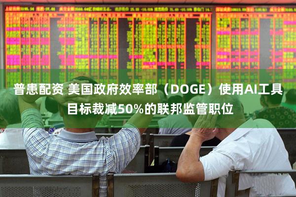 普患配资 美国政府效率部（DOGE）使用AI工具 目标裁减50%的联邦监管职位