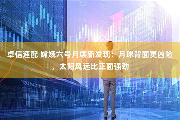 卓信速配 嫦娥六号月壤新发现：月球背面更凶险，太阳风远比正面强劲